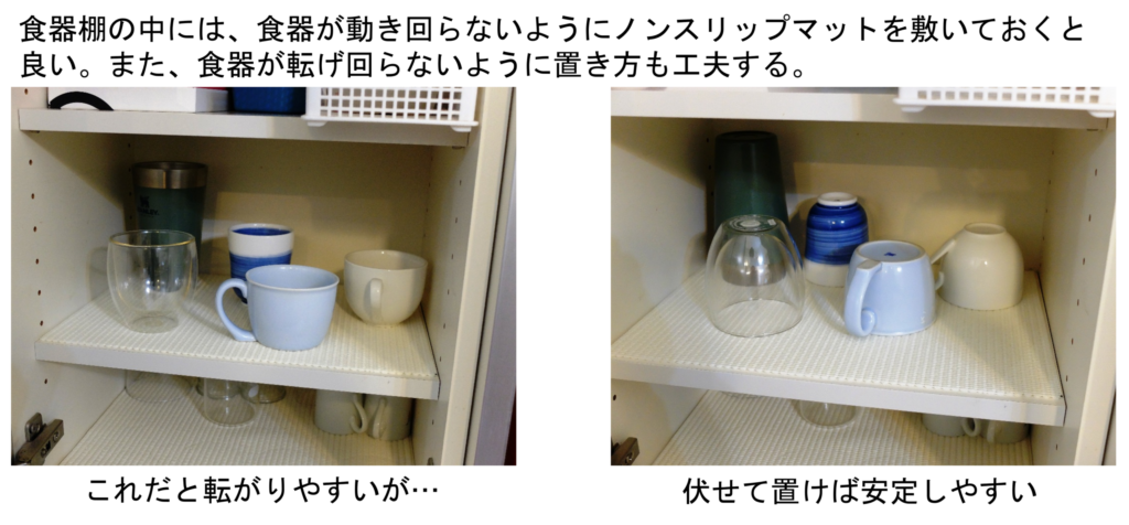食器棚の中には、食器が動き回らないようにノンスリップマットを敷いておくと良い。また、食器が転げ回らないように置き方も工夫する。